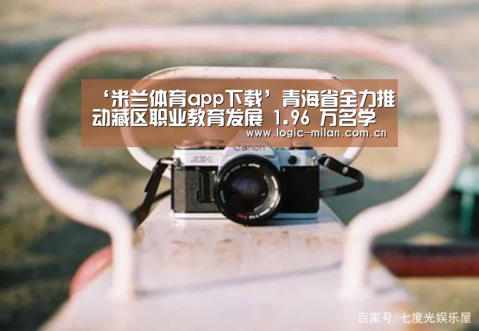 ‘米兰体育app下载’青海省全力推动藏区职业教育发展 1.96 万名学生免学费(图1) 米兰体育app网址