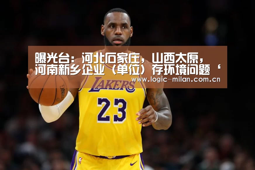 曝光台:河北石家庄,山西太原,河南新乡企业(单位)存环境问题‘米兰体育app下载’(图1) 米兰体育app网址